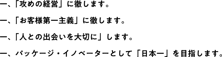 一、「攻めの経営」に徹します。一、「お客様第一主義」に徹します。一、「人との出会いを大切に」します。一、パッケージ・イノベーターとして「日本一」を目指します。